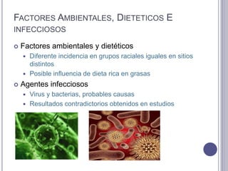 FACTORES AMBIENTALES, DIETETICOS E
INFECCIOSOS
 Factores ambientales y dietéticos
 Diferente incidencia en grupos raciales iguales en sitios
distintos
 Posible influencia de dieta rica en grasas
 Agentes infecciosos
 Virus y bacterias, probables causas
 Resultados contradictorios obtenidos en estudios
 
