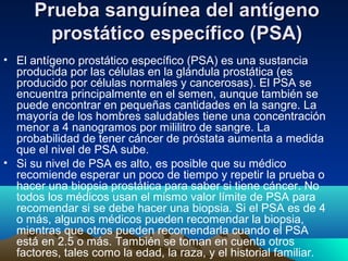Prueba sanguínea del antígenoPrueba sanguínea del antígeno
prostático específico (PSA)prostático específico (PSA)
• El antígeno prostático específico (PSA) es una sustancia
producida por las células en la glándula prostática (es
producido por células normales y cancerosas). El PSA se
encuentra principalmente en el semen, aunque también se
puede encontrar en pequeñas cantidades en la sangre. La
mayoría de los hombres saludables tiene una concentración
menor a 4 nanogramos por mililitro de sangre. La
probabilidad de tener cáncer de próstata aumenta a medida
que el nivel de PSA sube.
• Si su nivel de PSA es alto, es posible que su médico
recomiende esperar un poco de tiempo y repetir la prueba o
hacer una biopsia prostática para saber si tiene cáncer. No
todos los médicos usan el mismo valor límite de PSA para
recomendar si se debe hacer una biopsia. Si el PSA es de 4
o más, algunos médicos pueden recomendar la biopsia,
mientras que otros pueden recomendarla cuando el PSA
está en 2.5 o más. También se toman en cuenta otros
factores, tales como la edad, la raza, y el historial familiar.
 