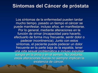 Síntomas del Cáncer de próstataSíntomas del Cáncer de próstata
Los síntomas de la enfermedad pueden tardarLos síntomas de la enfermedad pueden tardar
mucho tiempo, pasado un tiempo el cáncer semucho tiempo, pasado un tiempo el cáncer se
puede manifestar, incluso años, en manifestarse.puede manifestar, incluso años, en manifestarse.
Por lo general, mediante alteraciones en laPor lo general, mediante alteraciones en la
función de orinar (incapacidad para hacerlo,función de orinar (incapacidad para hacerlo,
efectuarlo de forma muy frecuente, sentir dolor oefectuarlo de forma muy frecuente, sentir dolor o
padecer incontinencia). Junto con estospadecer incontinencia). Junto con estos
síntomas, el paciente puede padecer un dolorsíntomas, el paciente puede padecer un dolor
frecuente en la parte baja de la espalda, tenerfrecuente en la parte baja de la espalda, tener
una vida sexual problemática e incluso expulsaruna vida sexual problemática e incluso expulsar
sangre en la orina o en el semen. No obstante,sangre en la orina o en el semen. No obstante,
estas alteraciones físicas no siempre implican laestas alteraciones físicas no siempre implican la
existencia de cáncer.existencia de cáncer.
 