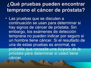 ¿Qué pruebas pueden encontrar¿Qué pruebas pueden encontrar
temprano el cáncer de próstata?temprano el cáncer de próstata?
• Las pruebas que se discuten a
continuación se usan para determinar si
hay signos de cáncer de próstata. Sin
embargo, los exámenes de detección
temprana no pueden indicar por seguro si
un hombre tiene cáncer. Si el resultado de
una de estas pruebas es anormal, es
probable que necesite una biopsia de la
próstata para determinar si usted tiene
cáncer
 