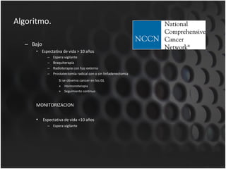 Algoritmo. Bajo Espectativa de vida > 10 años Espera vigilante Braquiterapia Radioterapia con haz externo Prostatectomia radical con o sin linfadenectomia Si se observa cancer en los GL Hormonoterapia Seguimiento continuo MONITORIZACION  Espectativa de vida <10 años Espera vigilante 