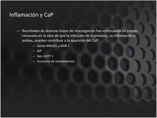 Inflamación y CaP Resultados de diversas líneas de investigación han estimulado un interes renovado en la idea de que la infección de la próstata, su inflamación o ambas, pueden contribuir a la aparición del CaP Genes RNASEL y MSR 1 AIP Gen GSTP 1 Consumo de antioxidantes 