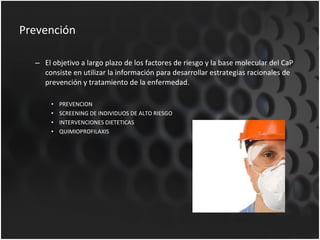 Prevención El objetivo a largo plazo de los factores de riesgo y la base molecular del CaP consiste en utilizar la información para desarrollar estrategias racionales de prevención y tratamiento de la enfermedad. PREVENCION SCREENING DE INDIVIDUOS DE ALTO RIESGO INTERVENCIONES DIETETICAS QUIMIOPROFILAXIS 