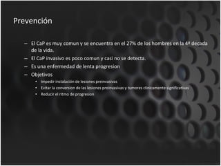 Prevención El CaP es muy comun y se encuentra en el 27% de los hombres en la 4ª decada de la vida. El CaP invasivo es poco comun y casi no se detecta. Es una enfermedad de lenta progresion Objetivos Impedir instalación de lesiones preinvasivas Evitar la conversion de las lesiones preinvasivas y tumores clinicamente significativas Reducir el ritmo de progresion 