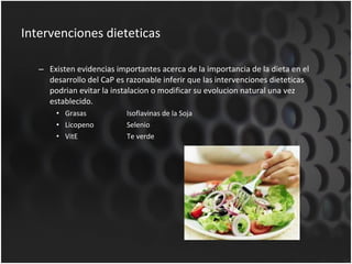 Intervenciones dieteticas Existen evidencias importantes acerca de la importancia de la dieta en el desarrollo del CaP es razonable inferir que las intervenciones dieteticas podrian evitar la instalacion o modificar su evolucion natural una vez establecido. Grasas Isoflavinas de la Soja Licopeno Selenio VitE Te verde 