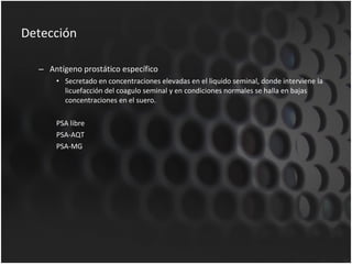 Detección Antígeno prostático específico Secretado en concentraciones elevadas en el liquido seminal, donde interviene la licuefacción del coagulo seminal y en condiciones normales se halla en bajas concentraciones en el suero. PSA libre PSA-AQT PSA-MG 