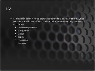 PSA La elevación del PSA serico es por alteracion de la estructura normal, que permite que el PSA se difunda hacia el tejido prostatico y tenga acceso a la circulación Enfermedad prostatica Manipulación Masaje Biopsia Eyaculación Farmacos 