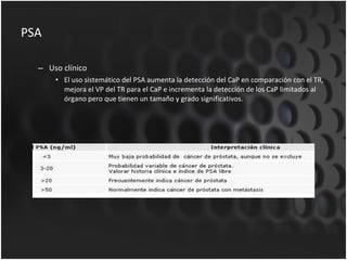 PSA Uso clínico El uso sistemático del PSA aumenta la detección del CaP en comparación con el TR, mejora el VP del TR para el CaP e incrementa la detección de los CaP limitados al órgano pero que tienen un tamaño y grado significativos. 