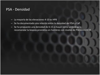 PSA - Densidad La mayoría de las elevaciones 4-10 es HPB Se ha documentado una relación entre la densidad del PSA y CaP Se ha propuesto una densidad de 0.15 o mayor como umbral para recomendar la biopsia prostática en hombres con niveles de PSA entre 4-10 