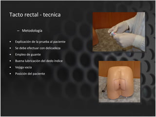 Tacto rectal - tecnica Metodología Explicación de la prueba al paciente Se debe efectuar con delicadeza Empleo de guante Buena lubricación del dedo índice Vejiga vacía Posición del paciente 