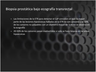 Biopsia prostática bajo ecografía transrectal Las limitaciones de la ETR para detectar el CaP consisten en que la mayor parte de las lesiones hipoecoicas halladas en la ETR no son canceres y el 50% de los canceres no palpables con un diametro mayor de 1cm no se observa en la ecografía 20-50% de los canceres pasan inadvertidos si solo se hace biopsia en las areas hipoecoicas 