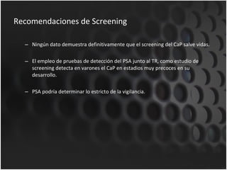 Recomendaciones de Screening Ningún dato demuestra definitivamente que el screening del CaP salve vidas. El empleo de pruebas de detección del PSA junto al TR, como estudio de screening detecta en varones el CaP en estadios muy precoces en su desarrollo. PSA podría determinar lo estricto de la vigilancia. 