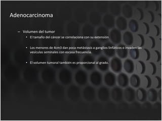 Adenocarcinoma Volumen del tumor El tamaño del cáncer se correlaciona con su extensión Los menores de 4cm3 dan poca metástasis a ganglios linfáticos o invaden las vesículas seminales con escasa frecuencia. El volumen tumoral también es proporcional al grado. 