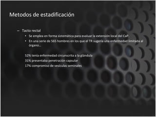 Metodos de estadificación Tacto rectal Se emplea en forma sistemática para evaluar la extensión local del CaP. En una serie de 565 hombres en los que el TR sugería una enfermedad limitada al órgano… 52% tenía enfermedad circunscrita a la glándula 31% presentaba penetración capsular 17% compromiso de vesículas seminales 