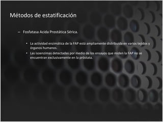 Métodos de estatificación Fosfatasa Acida Prostática Sérica. La actividad enzimática de la FAP está ampliamente distribuida en varios tejidos y órganos humanos. Las isoenzimas detectadas por medio de los ensayos que miden la FAP no se encuentran exclusivamente en la próstata. 
