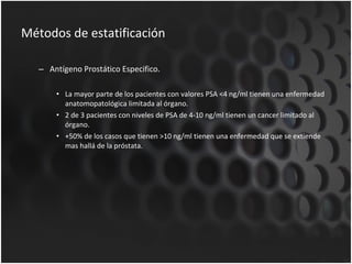 Métodos de estatificación Antígeno Prostático Especifico. La mayor parte de los pacientes con valores PSA <4 ng/ml tienen una enfermedad anatomopatológica limitada al órgano. 2 de 3 pacientes con niveles de PSA de 4-10 ng/ml tienen un cancer limitado al órgano. +50% de los casos que tienen >10 ng/ml tienen una enfermedad que se extiende mas hallá de la próstata. 
