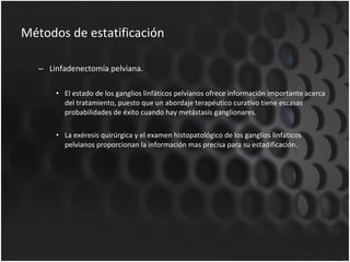 Métodos de estatificación Linfadenectomía pelviana. El estado de los ganglios linfáticos pelvianos ofrece información importante acerca del tratamiento, puesto que un abordaje terapéutico curativo tiene escasas probabilidades de éxito cuando hay metástasis ganglionares. La exéresis quirúrgica y el examen histopatológico de los ganglios linfáticos pelvianos proporcionan la información mas precisa para su estadificación. 