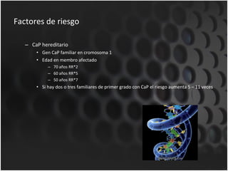 Factores de riesgo CaP hereditario Gen CaP familiar en cromosoma 1 Edad en membro afectado 70 años RR*2 60 años RR*5 50 años RR*7 Si hay dos o tres familiares de primer grado con CaP el riesgo aumenta 5 – 11 veces 