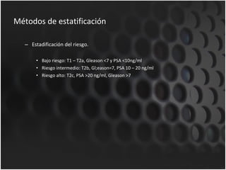 Métodos de estatificación Estadificación del riesgo. Bajo riesgo: T1 – T2a, Gleason <7 y PSA <10ng/ml Riesgo intermedio: T2b, Gl;eason=7, PSA 10 – 20 ng/ml Riesgo alto: T2c, PSA >20 ng/ml, Gleason >7 