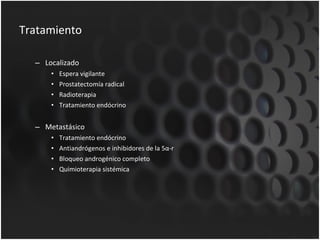Tratamiento  Localizado Espera vigilante Prostatectomía radical Radioterapia  Tratamiento endócrino Metastásico Tratamiento endócrino Antiandrógenos e inhibidores de la 5α-r Bloqueo androgénico completo Quimioterapia sistémica 
