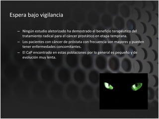 Espera bajo vigilancia  Ningún estudio aletorizado ha demostrado el beneficio terapéutico del tratamiento radical para el cáncer prostático en etapa temprana. Los pacientes con cáncer de próstata con frecuencia son mayores y pueden tener enfermedades concomitantes. El CaP encontrado en estas poblaciones por lo general es pequeño y de evolución muy lenta. 