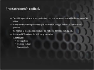 Prostatectomía radical. Se utiliza para tratar a los pacientes con una esperanza de vida de almenos 10 años. Contraindicada en personas que recibieron cirugía pélvica o radioterapia previas. Se realiza 6-8 semanas después de haberse tomado la biopsia. Evitar AINES o dosis de VitE muy elevadas Abordajes: Retropúbico Perineal radical Laparoscopía 