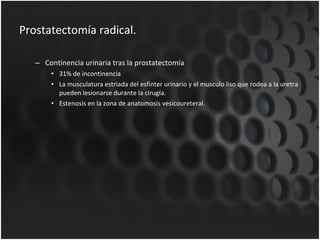 Prostatectomía radical. Continencia urinaria tras la prostatectomía 31% de incontinencia La musculatura estriada del esfinter urinario y el musculo liso que rodea a la uretra pueden lesionarse durante la cirugía. Estenosis en la zona de anatomosis vesicoureteral. 