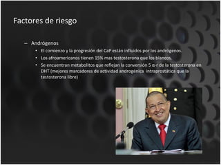 Factores de riesgo Andrógenos El comienzo y la progresión del CaP están influidos por los andrógenos. Los afroamericanos tienen 15% mas testosterona que los blancos. Se  encuentran metabolitos que reflejan la conversión 5 α-r de la testosterona en DHT (mejores marcadores de actividad androgénica  intraprostática que la testosterona libre) 