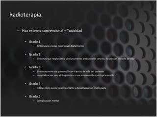 Radioterapia. Haz externo convencional – Toxicidad Grado 1 Síntomas leves que no precisan tratamiento Grado 2 Síntomas que responden a un tratamiento ambulatorio sencillo, no afectan el estilo de vida. Grado 3 Síntomas molestos que modifican el estilo de vida del paciente Hospitalización para el diagnóstico o una intervención quirúrgica sencilla Grado 4 Intervención quirúrgica importante u hospitalización prolongada Grado 5 Complicación mortal 