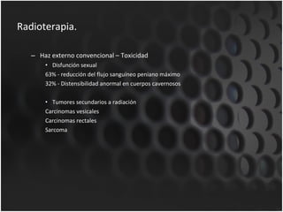 Radioterapia. Haz externo convencional – Toxicidad Disfunción sexual 63% - reducción del flujo sanguíneo peniano máximo 32% - Distensibilidad anormal en cuerpos cavernosos Tumores secundarios a radiación Carcinomas vesicales Carcinomas rectales Sarcoma 