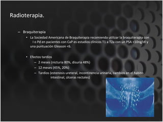 Radioterapia. Braquiterapia La Sociedad Americana de Braquiterapia recomienda utilizar la braquiterapia con  I o Pd en pacientes con CaP es estadios clínicos T1 a T2a con un PSA <10ng/dl y una puntuación Gleason <6. Efectos tardíos 2 meses (nicturia 80%, disuria 48%) 12 meses (45%, 20%) Tardíos (estenosis ureteral, incontinencia urinaria, cambios en el habito    intestinal, úlceras rectales) 