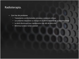 Radioterapia. Con haz de protones Tratamiento a enfermedades cercanas a estenosis críticas Los protones depositan su energía en el último extremo de su trayecto lineal La dosis disminuye muy rápidamente mas allá de este sitio Minimiza la dosis rectal y vesical 