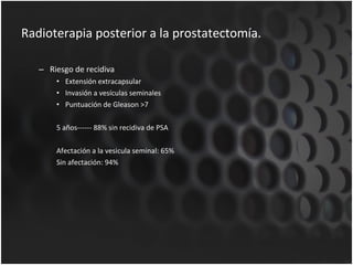 Radioterapia posterior a la prostatectomía. Riesgo de recidiva Extensión extracapsular Invasión a vesículas seminales Puntuación de Gleason >7 5 años------ 88% sin recidiva de PSA Afectación a la vesicula seminal: 65% Sin afectación: 94% 