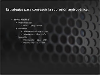 Estrategias para conseguir la supresión androgénica. Nivel: Hipófisis Dietilestilbestrol Oral --- 1-3mg --- diario Goserelina Subcutaneo--- 10.8mg --- c/3m Subcutaneo --- 3.6mg --- c/m Leuprolide Intramuscular --- 22.5 --- c/3m Intramuscular --- 7.5 --- c/m 