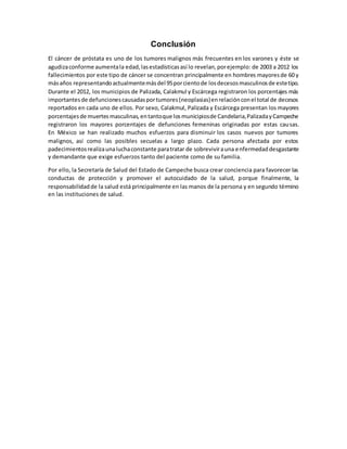 Conclusión
El cáncer de próstata es uno de los tumores malignos más frecuentes en los varones y éste se
agudizaconforme aumentala edad,lasestadísticasasí lo revelan,porejemplo: de 2003 a 2012 los
fallecimientos por este tipo de cáncer se concentran principalmente en hombres mayoresde 60 y
másaños representandoactualmentemásdel 95porcientode losdecesosmasculinosde estetipo.
Durante el 2012, los municipios de Palizada, Calakmul y Escárcega registraron los porcentajes más
importantesde defuncionescausadasportumores(neoplasias)enrelaciónconel total de decesos
reportados en cada uno de ellos. Por sexo, Calakmul, Palizada y Escárcega presentan los mayores
porcentajesde muertesmasculinas,entantoque losmunicipiosde Candelaria,PalizadayCampeche
registraron los mayores porcentajes de defunciones femeninas originadas por estas causas.
En México se han realizado muchos esfuerzos para disminuir los casos nuevos por tumores
malignos, así como las posibles secuelas a largo plazo. Cada persona afectada por estos
padecimientosrealizaunaluchaconstante paratratar de sobrevivirauna enfermedaddesgastante
y demandante que exige esfuerzos tanto del paciente como de su familia.
Por ello, la Secretaría de Salud del Estado de Campeche busca crear conciencia para favorecer las
conductas de protección y promover el autocuidado de la salud, porque finalmente, la
responsabilidadde la salud está principalmente en las manos de la persona y en segundo término
en las instituciones de salud.
 
