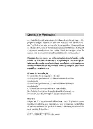 desCrição da Metodologia
A revisão bibliográfica de artigos científicos dessa diretriz Laser e Hi-
perplasia Benigna da Próstata (HBP) foi realizada com a base de da-
dos PubMed. A busca de recomendação de trabalhos clínicos utilizou
os critérios do Centro de Medicina Baseada em Evidências de Oxford
– Inglaterra, selecionando descritores (MeSH terms) agrupados de
acordo com os temas interessados em diferentes combinações:

Palavras-chaves: câncer de próstata/patologia; disfunção erétil;
câncer de próstata/radioterapia; braquiterapia; câncer de prós-
tata/quimioterapia; estadiamento de neoplasias; prostatectomia;
ressecção transuretral da próstata; biópsia; antígeno prostático
específico; rastreamento

Grau de Recomendação:
Foram utilizados os seguintes critérios:
A – Estudos experimentais ou observacionais de melhor
consistência
B – Estudos experimentais ou observacionais de menor
consistência
C – Relatos de casos (estudos não controlados).
D – Opinião desprovida de avaliação crítica, baseada em
consensos, estudos fisiológicos ou modelos animais.

Objetivo
Propor um documento atualizado sobre o câncer de próstata e suas
implicações clínicas que proporcione aos urologistas, instituições
de saúde e médicos em geral fácil acesso à informações científicas
para tomada de decisões.

CONFLITO DE INTERESSE: não houve
 
