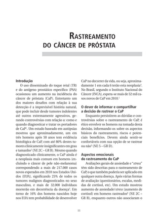 rastreaMento
                   do CânCer de próstata




Introdução                                         CaP no decorrer da vida, ou seja, aproxima-
    O uso disseminado do toque retal (TR)          damente 1 em cada 6 terão esta neoplasia4.
e do antígeno prostático específico (PSA)          No Brasil, segundo o Instituto Nacional do
ocasionou um aumento na incidência do              Câncer (INCA), espera-se mais de 52 mil ca-
câncer de próstata (CaP). Entretanto um            sos novos de CaP em 2010.1
dos maiores desafios com relação à sua
detecção é a imprevisível história natural,        O dever de informar e compartilhar
que pode incluir desde tumores indolentes          a decisão de rastrear o CaP
até outros extremamente agressivos, ge-               Enquanto persistirem as dúvidas e con-
rando controvérsias com relação a: como e          trovérsias sobre o rastreamento de CaP, é
quando diagnosticar e tratar os portadores         ético envolver os homens na tomada desta
de CaP1. Um estudo baseado em autópsias            decisão, informando-os sobre os aspectos
mostrou que aproximadamente, um em                 básicos do rastreamento, riscos e poten-
três homens após 50 anos tem evidência             ciais benefícios. Devem ainda sentir-se
histológica de CaP, com até 80% destes tu-         confortáveis com sua opção de se rastrear
mores clinicamente insignificantes em grau         ou não5 (NE 5 – GR D).
e tamanho2 (NE 2C – GR B). Mesmo quando
diagnosticado clinicamente, o CaP ainda é          Aspectos emocionais
a neoplasia mais comum em homens (ex-              do rastreamento do CaP
cluindo o câncer de pele não-melanoma)                Avaliações gerais de ansiedade e “stress”
correspondendo a mais de 217.000 casos             têm sido descritas para o rastreamento de
novos esperados em 2010 nos Estados Uni-           CaP, o que também poderia ser aplicado em
dos (EUA), significando 25% de todos os            qualquer outra doença. Após várias formas
tumores malignos diagnosticados no sexo            de avaliação (questionários, escalas, medi-
masculino, e mais de 32.000 indivíduos             das de cortisol, etc). Um estudo mostrou
morrerão em decorrência da doença3. Em             aumento de ansiedade/stress (aumento de
torno de 16% dos homens nascidos hoje              cortisol) em homens rastreados6 (NE 2C –
nos EUA tem probabilidade de desenvolver           GR B), enquanto outros não associaram o


                                              11
 