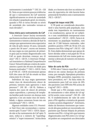rastreamento à ansiedade7-10 (NE 2A – GR          idade, se o homem não tiver no mínimo 10
B). Nota-se que existem poucas evidências         anos de expectativa de vida haveria baixo
de que o rastreamento do CaP aumente              potencial de beneficio com o rastreamento
significativamente os níveis de ansiedade         (NE 5 – GR D)20.
em relação à população geral, no entanto,
quando o PSA se torna elevado os níveis           O papel do toque retal (TR)
de ansiedade dos rastreados tornam-se                 O TR pode ser considerado desconfor-
mais elevados11.                                  tável e uma barreira pela população, mas
                                                  ainda tem importância no rastreamento
Faixa etária para rastreamento do CaP             e no estadiamento, apesar de ser subjeti-
    A American Cancer Society recomenda           vo e com variabilidade interpessoal entre
que homens recebam as informações sobre           examinadores21. (NE 2C – GR B). Faria et al.
rastreamento e tomem a decisão de fazê-lo         mostraram na população brasileira, com
sempre que apresentarem uma expectativa           mais de 17.500 homens rastreados, valor
de vida de pelo menos 10 anos, iniciando          preditivo positivo (VPP) do TR de 21% em
a partir dos 50 anos12, exceto em homens          homens com PSA< 4,0ng/ml16. (NE 2C – GR
da raça negra ou com parentes de primei-          B). Estes dados demonstram que apesar de
ro grau (pai ou irmão) diagnosticados com         haver dúvidas sobre o real papel do TR no
CaP, os quais deveriam começar aos 45             rastreamento de CaP, este exame pode au-
anos13 (NE 5 – GR D). A American Urologi-         mentar a detecção de tumores em homens
cal Association e a National Comprehensive        com PSA baixo.
Cancer Network indicam o início do rastre-
amento a partir dos 40 anos de idade para         Valor de corte do PSA
homens motivados14,15 (NE 5 – GR D). Faria           O PSA não é “câncer-específico”, e pode
et al16(NE 2C – GR B) encontraram apenas          elevar-se em outras doenças da próstata
0,6% dos casos de CaP do estudo na faixa          como, por exemplo, hiperplasia prostática
etária entre 45 e 49 anos.                        benigna (HPB), prostatites, isquemia e in-
    Indivíduos da raça negra apresentam           farto prostáticos, etc22. Na faixa etária do
maior risco de desenvolverem câncer de            rastreamento para CaP, em torno de 20%
próstata, tumores mais agressivos e mais          dos pacientes com HPB têm PSA acima de
precoces3,17 (NE 3B – GR B). Embora a             4 ng/ml23 (NE 3 – GR B).
maioria dos casos de câncer de próstata              Desde que o PSA emergiu como teste
sejam esporádicos, a presença de neopla-          de rastreamento o valor abaixo de 4,0 ng/
sia familiar pode incorrer em doença mais         ml foi aceito como normal24. (NE 2B – GR
agressiva e em um maior risco de morta-           B). O estabelecimento de valor de corte
lidade, e alguns consensos levam isto em          para o PSA significa a tentativa de garantir
consideração18 (NE 5 – GR D).                     a maior acurácia diagnóstica25 .Entretanto,
    Algumas entidades como U.S. Preventi-         dados da literatura mostraram que tumo-
ve Task Force não recomendam o rastrea-           res de alto grau podem ser encontrados em
mento após 75 anos19 (NE 5 – GR D). Quan-         pacientes que fizeram biópsia de próstata
do não se faz rastreamento de CaP após 75         mesmo com PSA < 4,0 ng/ml e que tumores
anos, reduz-se o número de “superdiag-            diagnosticados com PSA entre 2,5 e 4,0 ng/
nóstico” e “super tratamento”. Acima desta        ml podem ser comparáveis aos detectados


                                             12
 