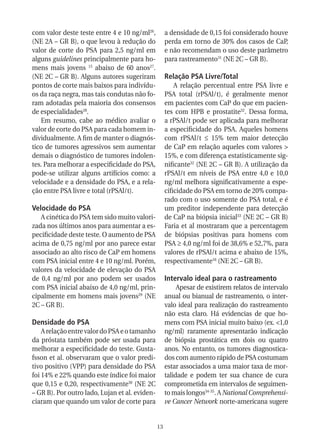 com valor deste teste entre 4 e 10 ng/ml26,          a densidade de 0,15 foi considerado houve
(NE 2A – GR B), o que levou à redução do             perda em torno de 30% dos casos de CaP,
valor de corte do PSA para 2,5 ng/ml em              e não recomendam o uso deste parâmetro
alguns guidelines principalmente para ho-            para rastreamento31 (NE 2C – GR B).
mens mais jovens 15 abaixo de 60 anos27.
(NE 2C – GR B). Alguns autores sugeriram             Relação PSA Livre/Total
pontos de corte mais baixos para indivídu-               A relação percentual entre PSA livre e
os da raça negra, mas tais condutas não fo-          PSA total (rPSAl/t), é geralmente menor
ram adotadas pela maioria dos consensos              em pacientes com CaP do que em pacien-
de especialidades28.                                 tes com HPB e prostatite32. Dessa forma,
   Em resumo, cabe ao médico avaliar o               a rPSAl/t pode ser aplicada para melhorar
valor de corte do PSA para cada homem in-            a especificidade do PSA. Aqueles homens
dividualmente. A fim de manter o diagnós-            com rPSAl/t ≤ 15% tem maior detecção
tico de tumores agressivos sem aumentar              de CaP em relação aqueles com valores >
demais o diagnóstico de tumores indolen-             15%, e com diferença estatisticamente sig-
tes. Para melhorar a especificidade do PSA,          nificante32 (NE 2C – GR B). A utilização da
pode-se utilizar alguns artifícios como: a           rPSAl/t em níveis de PSA entre 4,0 e 10,0
velocidade e a densidade do PSA, e a rela-           ng/ml melhora significativamente a espe-
ção entre PSA livre e total (rPSAl/t).               cificidade do PSA em torno de 20% compa-
                                                     rado com o uso somente do PSA total, e é
Velocidade do PSA                                    um preditor independente para detecção
   A cinética do PSA tem sido muito valori-          de CaP na biópsia inicial33 (NE 2C – GR B)
zada nos últimos anos para aumentar a es-            Faria et al mostraram que a percentagem
pecificidade deste teste. O aumento de PSA           de biópsias positivas para homens com
acima de 0,75 ng/ml por ano parece estar             PSA ≥ 4,0 ng/ml foi de 38,6% e 52,7%, para
associado ao alto risco de CaP em homens             valores de rPSAl/t acima e abaixo de 15%,
com PSA inicial entre 4 e 10 ng/ml. Porém,           respectivamente16 (NE 2C – GR B).
valores da velocidade de elevação do PSA
de 0,4 ng/ml por ano podem ser usados                Intervalo ideal para o rastreamento
com PSA inicial abaixo de 4,0 ng/ml, prin-                Apesar de existirem relatos de intervalo
cipalmente em homens mais jovens29 (NE               anual ou bianual de rastreamento, o inter-
2C – GR B).                                          valo ideal para realização do rastreamento
                                                     não esta claro. Há evidencias de que ho-
Densidade do PSA                                     mens com PSA inicial muito baixo (ex. <1,0
    A relação entre valor do PSA e o tamanho         ng/ml) raramente apresentarão indicação
da próstata também pode ser usada para               de biópsia prostática em dois ou quatro
melhorar a especificidade do teste. Gusta-           anos. No entanto, os tumores diagnostica-
fsson et al. observaram que o valor predi-           dos com aumento rápido de PSA costumam
tivo positivo (VPP) para densidade do PSA            estar associados a uma maior taxa de mor-
foi 14% e 22% quando este índice foi maior           talidade e podem ter sua chance de cura
que 0,15 e 0,20, respectivamente30 (NE 2C            comprometida em intervalos de seguimen-
– GR B). Por outro lado, Lujan et al. eviden-        to mais longos34-35. A National Comprehensi-
ciaram que quando um valor de corte para             ve Cancer Network norte-americana sugere


                                                13
 