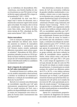 que os indivíduos de descendência Afro-                    Para determinar a eficácia do rastrea-
-Americana, com história familiar de cân-             mento de CaP são necessárias evidências
cer de próstata ou com PSA inicial >1,0 ng/           de grandes trabalhos randomizados e con-
ml devem seguir realizando PSA e toque re-            trolados e dentre estes os mais importan-
tal anualmente36 (NE 5 – GR D).                       tes na literatura são o estudo europeu (Eu-
    A periodicidade do teste com PSA e                ropean Randomized Study of Screening for
toque retal é motivo de discussão, mas a              Prostate Cancer – ERSPC) e o estudo norte-
maioria dos consensos sugere testes anuais            -americano (Prostate, Lung, Colorectal, and
após certa idade. No entanto, deve-se levar           Ovarian Cancer Screening – PLCO). O re-
em consideração vários fatores de risco,              sultado do ERSPC com seguimento médio
como faixa etária, raça, história familiar,           de nove anos verificou redução relativa de
níveis iniciais de PSA, velocidade do PSA,            20% na mortalidade específica por CaP42,
entre outros fatores37 (NE 5 – GR D).                 porém quando o mesmo estudo fez o ajuste
                                                      por contaminação (homens que já tinham
Outros marcadores                                     feito o PSA antes de entrar no estudo) e
   Com os avanços nas pesquisas em bio-               por homens que não atenderam a convo-
logia molecular nos últimos anos, houve               cação, a estimativa da redução de mortali-
um aumento no número de marcadores                    dade aumentou para 31%43. O PLCO, com
para potencializar o rastreamento para                seguimento médio de 11,5 anos mostrou
CaP. Existem muitos estudos analisando                que apesar do aumentado de 22% no nú-
diferentes marcadores tanto séricos quan-             mero de diagnósticos de CaP em relação
to urinários38. Marcadores de DNA, RNA e              ao grupo controle, não houve redução no
proteínas coletados na urina (ex. PCA3) po-           índice de mortalidade câncer específica.
derão no futuro melhorar a acurácia de de-            Porém, várias críticas como a alta taxa de
tecção do CaP evitando biópsias desneces-             contaminação (44% para PSA e 53% para
sárias e identificando melhor os candidatos           TR), o curto tempo de seguimento e o ní-
ao tratamento curativo39.                             vel mais elevado do valor de corte do PSA
                                                      (4.0 ng/ml) em relação ao estudo europeu
Qual o impacto do rastreamento                        são pertinentes. A contaminação no estudo
de CaP sobre mortalidade?                             europeu foi variável nos diferentes países
   O estudo de Etzioni et al. verificou, atra-        (de 6,7% a 36,7%), e teve índices menores
vés de modelo matemático observacional,               que o estudo norte-americano44. Faria et al.
o declínio na incidência de metástases à              mostraram que no Brasil, o perfil popula-
distância e a redução de mortalidade após             cional dos homens que já haviam feito ras-
início da “era do PSA”40.                             treamento de CaP prévio em 6 estados foi
   Bartsch et al. notaram uma diminuição              em torno de 30%, mais aproximada aos ín-
da mortalidade específica por CaP após                dices do estudo europeu16. Em longo prazo
rastreamento populacional baseado em                  de seguimento, os resultados de mortalida-
PSA no estado austríaco do Tirol, com a               de deste estudo poderiam se assemelhar ao
política de disponibilidade sem custo des-            estudo realizado na Europa.
te exame em comparação com outras re-                       Apesar de o rastreamento proporcio-
giões da Áustria onde o rastreamento não              nar o aumento de diagnóstico de tumores
era disponível41.                                     em estadio mais inicial, reduzir incidência


                                                 14
 