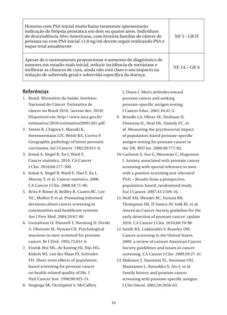Homens com PSA inicial muito baixo raramente apresentarão
 indicação de biópsia prostática em dois ou quatro anos. Indivíduos
 de descendência Afro-Americana, com história familiar de câncer de                    NE 5 - GR D
 próstata ou com PSA inicial >1,0 ng/ml devem seguir realizando PSA e
 toque retal anualmente


 Apesar de o rastreamento proporcionar o aumento de diagnóstico de
 tumores em estadio mais inicial, reduzir incidência de metástase e
                                                                                     NE 1A – GR A
 melhorar as chances de cura, ainda não está claro o seu impacto na
 redução de sobrevida geral e sobrevida específica da doença.


Referências                                              J, Dunn J. Men’s attitudes toward
1. Brasil. Ministério da Saúde. Instituto                prostate cancer and seeking
   Nacional do Câncer. Estimativa de                     prostate-specific antigen testing.
   câncer no Brasil 2010. [acesso dez. 2010]             J Cancer Educ. 2001;16:42-5.
   Disponível em: http://www.inca.gov.br/             9. Brindle LA, Oliver SE, Dedman D,
   estimativa/2010/estimativa20091201.pdf.               Donovan JL, Neal DE, Hamdy FC, et
2. Yatani R, Chigusa I, Akazaki K,                       al. Measuring the psychosocial impact
   Stemmermann GN, Welsh RA, Correa P.                   of population-based prostate-specific
   Geographic pathology of latent prostatic              antigen testing for prostate cancer in
   carcinoma. Int J Cancer. 1982;29:611-6.               the UK. BJU Int. 2006;98:777-82.
3. Jemal A, Siegel R, Xu J, Ward E.                   10. Carlsson S, Aus G, Wessman C, Hugosson
   Cancer statistics, 2010. CA Cancer                    J. Anxiety associated with prostate cancer
   J Clin. 2010;60:277-300.                              screening with special reference to men
4. Jemal A, Siegel R, Ward E, Hao Y, Xu J,               with a positive screening test (elevated
   Murray T, et al. Cancer statistics, 2008.             PSA) – Results from a prospective,
   CA Cancer J Clin. 2008;58:71-96.                      population-based, randomised study.
5. Briss P, Rimer B, Reilley B, Coates RC, Lee           Eur J Cancer. 2007;43:2109-16.
   NC, Mullen P, et al. Promoting informed            11. Wolf AM, Wender RC, Etzioni RB,
   decisions about cancer screening in                   Thompson IM, D’Amico AV, Volk RJ, et al.
   communities and healthcare systems.                   American Cancer Society guideline for the
   Am J Prev Med. 2004;26:67-80.                         early detection of prostate cancer: update
6. Gustafsson O, Theorell T, Norming U, Perski           2010. CA Cancer J Clin. 2010;60:70-98.
   A, Ohstrom M, Nyman CR. Psychological              12. Smith RA, Cokkinides V, Brawley OW.
   reactions in men screened for prostate                Cancer screening in the United States,
   cancer. Br J Urol. 1995;75:631-6.                     2009: a review of current American Cancer
7. Essink-Bot ML, de Koning HJ, Nijs HG,                 Society guidelines and issues in cancer
   Kirkels WJ, van der Maas PJ, Schroder                 screening. CA Cancer J Clin. 2009;59:27-41.
   FH. Short-term effects of population-              13. Makinen T, Tammela TL, Stenman UH,
   based screening for prostate cancer                   Maattanen L, Rannikko S, Aro J, et al.
   on health-related quality of life. J                  Family history and prostate cancer
   Natl Cancer Inst. 1998;90:925-31.                     screening with prostate-specific antigen.
8. Steginga SK, Occhipinti S, McCaffrey                  J Clin Oncol. 2002;20:2658-63.



                                                 16
 
