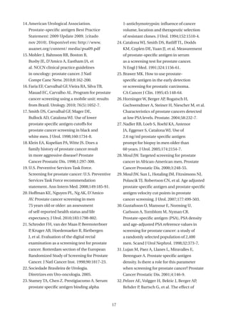 14. American Urological Association.                        1-antichymotrypsin: influence of cancer
   Prostate-specific antigen Best Practice                  volume, location and therapeutic selection
   Statement: 2009 Update 2009. [citado                     of resistant clones. J Urol. 1994;152:1510-4.
   nov 2010]. Disponível em: http://www.                 24. Catalona WJ, Smith DS, Ratliff TL, Dodds
   auanet.org/content/ media/psa09.pdf                      KM, Coplen DE, Yuan JJ, et al. Measurement
15. Mohler J, Bahnson RR, Boston B,                         of prostate-specific antigen in serum
   Busby JE, D’Amico A, Eastham JA, et                      as a screening test for prostate cancer.
   al. NCCN clinical practice guidelines                    N Engl J Med. 1991;324:1156-61.
   in oncology: prostate cancer. J Natl                  25. Brawer MK. How to use prostate-
   Compr Canc Netw. 2010;8:162-200.                         specific antigen in the early detection
16. Faria EF, Carvalhal GF, Vieira RA, Silva TB,            or screening for prostatic carcinoma.
   Mauad EC, Carvalho AL. Program for prostate              CA Cancer J Clin. 1995;45:148-64.
   cancer screening using a mobile unit: results         26. Horninger W, Berger AP Rogatsch H,
                                                                                   ,
   from Brazil. Urology. 2010; 76(5):1052-7.                Gschwendtner A, Steiner H, Niescher M, et al.
17. Smith DS, Carvalhal GF, Mager DE,                       Characteristics of prostate cancers detected
   Bullock AD, Catalona WJ. Use of lower                    at low PSA levels. Prostate. 2004;58:232-7.
   prostate specific antigen cutoffs for                 27. Nadler RB, Loeb S, Roehl KA, Antenor
   prostate cancer screening in black and                   JA, Eggener S, Catalona WJ. Use of
   white men. J Urol. 1998;160:1734-8.                      2.6 ng/ml prostate specific antigen
18. Klein EA, Kupelian PA, Witte JS. Does a                 prompt for biopsy in men older than
   family history of prostate cancer result                 60 years. J Urol. 2005;174:2154-7.
   in more aggressive disease? Prostate                  28. Moul JW. Targeted screening for prostate
   Cancer Prostatic Dis. 1998;1:297-300.                    cancer in African-American men. Prostate
19. U.S. Preventive Services Task Force.                    Cancer Prostatic Dis. 2000;3:248-55.
   Screening for prostate cancer: U.S. Preventive        29. Moul JW, Sun L, Hotaling JM, Fitzsimons NJ,
   Services Task Force recommendation                       Polascik TJ, Robertson CN, et al. Age adjusted
   statement. Ann Intern Med. 2008;149:185-91.              prostate specific antigen and prostate specific
20. Hoffman KE, Nguyen PL, Ng AK, D’Amico                   antigen velocity cut points in prostate
   AV. Prostate cancer screening in men                     cancer screening. J Urol. 2007;177:499-503.
   75 years old or older: an assessment                  30. Gustafsson O, Mansour E, Norming U,
   of self-reported health status and life                  Carlsson A, Tornblom M, Nyman CR.
   expectancy. J Urol. 2010;183:1798-802.                   Prostate-specific antigen (PSA), PSA density
21. Schroder FH, van der Maas P Beemsterboer
                               ,                            and age-adjusted PSA reference values in
   P Kruger AB, Hoedemaeker R, Rietbergen
    ,                                                       screening for prostate cancer: a study of
   J, et al. Evaluation of the digital rectal               a randomly selected population of 2,400
   examination as a screening test for prostate             men. Scand J Urol Nephrol. 1998;32:373-7.
   cancer. Rotterdam section of the European             31. Lujan M, Paez A, Llanes L, Miravalles E,
   Randomized Study of Screening for Prostate               Berenguer A. Prostate specific antigen
   Cancer. J Natl Cancer Inst. 1998;90:1817-23.             density. Is there a role for this parameter
22. Sociedade Brasileira de Urologia.                       when screening for prostate cancer? Prostate
   Diretrizes em Uro-oncologia. 2005.                       Cancer Prostatic Dis. 2001;4:146-9.
23. Stamey TA, Chen Z. Prestigiacomo A. Serum            32. Pelzer AE, Volgger H, Bektic J, Berger AP,
   prostate specific antigen binding alpha                  Rehder P, Bartsch G, et al. The effect of



                                                    17
 
