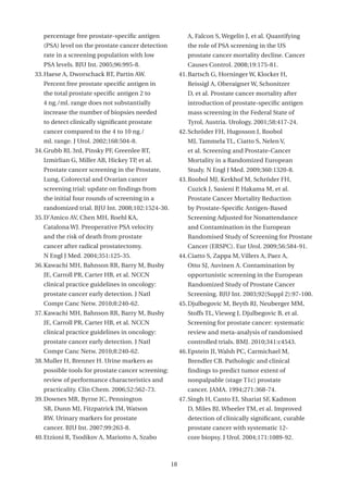 percentage free prostate-specific antigen               A, Falcon S, Wegelin J, et al. Quantifying
   (PSA) level on the prostate cancer detection            the role of PSA screening in the US
   rate in a screening population with low                 prostate cancer mortality decline. Cancer
   PSA levels. BJU Int. 2005;96:995-8.                     Causes Control. 2008;19:175-81.
33. Haese A, Dworschack RT, Partin AW.                  41. Bartsch G, Horninger W, Klocker H,
   Percent free prostate specific antigen in               Reissigl A, Oberaigner W, Schonitzer
   the total prostate specific antigen 2 to                D, et al. Prostate cancer mortality after
   4 ng./ml. range does not substantially                  introduction of prostate-specific antigen
   increase the number of biopsies needed                  mass screening in the Federal State of
   to detect clinically significant prostate               Tyrol, Austria. Urology. 2001;58:417-24.
   cancer compared to the 4 to 10 ng./                  42. Schröder FH, Hugosson J, Roobol
   ml. range. J Urol. 2002;168:504-8.                      MJ, Tammela TL, Ciatto S, Nelen V,
34. Grubb RL 3rd, Pinsky PF, Greenlee RT,                  et al. Screening and Prostate-Cancer
   Izmirlian G, Miller AB, Hickey TP, et al.               Mortality in a Randomized European
   Prostate cancer screening in the Prostate,              Study. N Engl J Med. 2009;360:1320-8.
   Lung, Colorectal and Ovarian cancer                  43. Roobol MJ, Kerkhof M, Schröder FH,
   screening trial: update on findings from                Cuzick J, Sasieni P, Hakama M, et al.
   the initial four rounds of screening in a               Prostate Cancer Mortality Reduction
   randomized trial. BJU Int. 2008;102:1524-30.            by Prostate-Specific Antigen-Based
35. D’Amico AV, Chen MH, Roehl KA,                         Screening Adjusted for Nonattendance
   Catalona WJ. Preoperative PSA velocity                  and Contamination in the European
   and the risk of death from prostate                     Randomised Study of Screening for Prostate
   cancer after radical prostatectomy.                     Cancer (ERSPC). Eur Urol. 2009;56:584-91.
   N Engl J Med. 2004;351:125-35.                       44. Ciatto S, Zappa M, Villers A, Paez A,
36. Kawachi MH, Bahnson RR, Barry M, Busby                 Otto SJ, Auvinen A. Contamination by
   JE, Carroll PR, Carter HB, et al. NCCN                  opportunistic screening in the European
   clinical practice guidelines in oncology:               Randomized Study of Prostate Cancer
   prostate cancer early detection. J Natl                 Screening. BJU Int. 2003;92(Suppl 2):97-100.
   Compr Canc Netw. 2010;8:240-62.                      45. Djulbegovic M, Beyth RJ, Neuberger MM,
37. Kawachi MH, Bahnson RR, Barry M, Busby                 Stoffs TL, Vieweg J, Djulbegovic B, et al.
   JE, Carroll PR, Carter HB, et al. NCCN                  Screening for prostate cancer: systematic
   clinical practice guidelines in oncology:               review and meta-analysis of randomised
   prostate cancer early detection. J Natl                 controlled trials. BMJ. 2010;341:c4543.
   Compr Canc Netw. 2010;8:240-62.                      46. Epstein JI, Walsh PC, Carmichael M,
38. Muller H, Brenner H. Urine markers as                  Brendler CB. Pathologic and clinical
   possible tools for prostate cancer screening:           findings to predict tumor extent of
   review of performance characteristics and               nonpalpable (stage T1c) prostate
   practicality. Clin Chem. 2006;52:562-73.                cancer. JAMA. 1994;271:368-74.
39. Downes MR, Byrne JC, Pennington                     47. Singh H, Canto EI, Shariat SF, Kadmon
   SR, Dunn MJ, Fitzpatrick JM, Watson                     D, Miles BJ, Wheeler TM, et al. Improved
   RW. Urinary markers for prostate                        detection of clinically significant, curable
   cancer. BJU Int. 2007;99:263-8.                         prostate cancer with systematic 12-
40. Etzioni R, Tsodikov A, Mariotto A, Szabo               core biopsy. J Urol. 2004;171:1089-92.



                                                   18
 