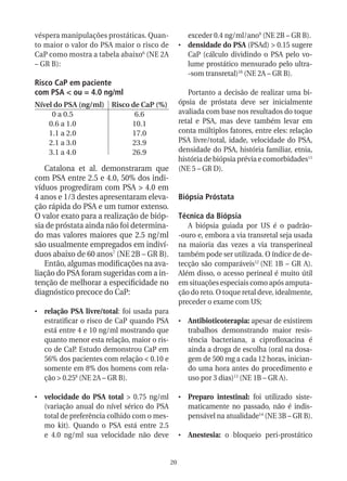 véspera manipulações prostáticas. Quan-              exceder 0.4 ng/ml/ano9 (NE 2B – GR B).
to maior o valor do PSA maior o risco de          •	 densidade do PSA (PSAd) > 0.15 sugere
CaP como mostra a tabela abaixo6 (NE 2A              CaP (cálculo dividindo o PSA pelo vo-
– GR B):                                             lume prostático mensurado pelo ultra-
                                                     -som transretal)10 (NE 2A – GR B).
Risco CaP em paciente
com PSA < ou = 4.0 ng/ml                             Portanto a decisão de realizar uma bi-
Nível do PSA (ng/ml) Risco de CaP (%)             ópsia de próstata deve ser inicialmente
     0 a 0.5                6.6                   avaliada com base nos resultados do toque
    0.6 a 1.0              10.1                   retal e PSA, mas deve também levar em
    1.1 a 2.0              17.0                   conta múltiplos fatores, entre eles: relação
    2.1 a 3.0              23.9                   PSA livre/total, idade, velocidade do PSA,
    3.1 a 4.0              26.9                   densidade do PSA, história familiar, etnia,
                                                  história de biópsia prévia e comorbidades11
   Catalona et al. demonstraram que               (NE 5 – GR D).
com PSA entre 2.5 e 4.0, 50% dos indi-
víduos progrediram com PSA > 4.0 em
4 anos e 1/3 destes apresentaram eleva-           Biópsia Próstata
ção rápida do PSA e um tumor extenso.
O valor exato para a realização de bióp-          Técnica da Biópsia
sia de próstata ainda não foi determina-             A biópsia guiada por US é o padrão-
do mas valores maiores que 2.5 ng/ml              -ouro e, embora a via transretal seja usada
são usualmente empregados em indiví-              na maioria das vezes a via transperineal
duos abaixo de 60 anos7 (NE 2B – GR B).           também pode ser utilizada. O índice de de-
   Então, algumas modificações na ava-            tecção são comparáveis12 (NE 1B – GR A).
liação do PSA foram sugeridas com a in-           Além disso, o acesso perineal é muito útil
tenção de melhorar a especificidade no            em situações especiais como após amputa-
diagnóstico precoce do CaP:                       ção do reto. O toque retal deve, idealmente,
                                                  preceder o exame com US;
•	 relação PSA livre/total: foi usada para
   estratificar o risco de CaP quando PSA         •	 Antibioticoterapia: apesar de existirem
   está entre 4 e 10 ng/ml mostrando que             trabalhos demonstrando maior resis-
   quanto menor esta relação, maior o ris-           tência bacteriana, a ciprofloxacina é
   co de CaP. Estudo demonstrou CaP em               ainda a droga de escolha (oral na dosa-
   56% dos pacientes com relação < 0.10 e            gem de 500 mg a cada 12 horas, inician-
   somente em 8% dos homens com rela-                do uma hora antes do procedimento e
   ção > 0.258 (NE 2A – GR B).                       uso por 3 dias)13 (NE 1B – GR A).

•	 velocidade do PSA total > 0.75 ng/ml           •	 Preparo intestinal: foi utilizado siste-
   (variação anual do nível sérico do PSA            maticamente no passado, não é indis-
   total de preferência colhido com o mes-           pensável na atualidade14 (NE 3B – GR B).
   mo kit). Quando o PSA está entre 2.5
   e 4.0 ng/ml sua velocidade não deve            •	 Anestesia: o bloqueio peri-prostático


                                             20
 