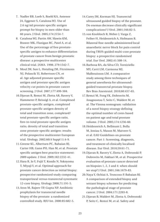 7. Nadler RB, Loeb S, Roehl KA, Antenor                14. Carey JM, Korman HJ. Transrectal
   JA, Eggener S, Catalona WJ. Use of                     ultrasound guided biopsy of the prostate.
   2.6 ng/ml prostate specific antigen                    Do enemas decrease clinically significant
   prompt for biopsy in men older than                    complications? J Urol. 2001;166:82-5.
   60 years. J Urol. 2005;174:2154-7.                  15. von Knobloch R, Weber J, Varga Z,
8. Catalona WJ, Partin AW, Slawin KM,                     Feiber H, Heidenreich A, Hofmann R.
   Brawer MK, Flanigan RC, Patel A, et al.                Bilateral fine-needle administered local
   Use of the percentage of free prostate-                anaesthetic nerve block for pain control
   specific antigen to enhance differentiation            during TRUS-guided multi-core prostate
   of prostate cancer from benign prostatic               biopsy: a prospective randomised
   disease: a prospective multicenter                     trial. Eur Urol. 2002;41:508-14.
   clinical trial. JAMA. 1998; 279:1542-7.             16. Barbosa RA, da Silva CD, Torniziello
9. Moul JW, Sun L, Hotaling JM, Fitzsimons                MY, Cerri LM, Carmona MJ,
   NJ, Polascik TJ, Robertson CN, et                      Malbouisson LM. A comparative
   al. Age adjusted prostate specific                     study among three techniques of
   antigen and prostate specific antigen                  general anesthesia for ultrasound-
   velocity cut points in prostate cancer                 guided transrectal prostate biopsy.
   screening. J Urol. 2007;177:499-504.                   Rev Bras Anestesiol. 2010;60:457-65.
10. Djavan B, Remzi M, Zlotta AR, Ravery V,            17. Remzi M, Fong YK, Dobrovits M,
   Hammerer P, Reissigl A, et al. Complexed               Anagnostou T, Seitz C, Waldert M, et
   prostate-specific antigen, complexed                   al. The Vienna nomogram: validation
   prostate-specific antigen density of                   of a novel biopsy strategy defining
   total and transition zone, complexed/                  the optimal number of cores based
   total prostate-specific antigen ratio,                 on patient age and total prostate
   free-to-total prostate-specific antigen                volume. J Urol. 2005;174:1256-60.
   ratio, density of total and transition              18. Heidenreich A, Bellmunt J, Bolla
   zone prostate-specific antigen: results                M, Joniau S, Mason M, Matveev V,
   of the prospective multicenter European                et al. EAU Guidelines on prostate
   trial. Urology. 2002;60(4 Suppl 1):4-9.                cancer. Part 1: Screening, diagnosis,
11. Greene KL, Albertsen PC, Babaian RJ,                  and treatment of clinically localised
   Carter HB, Gann PH, Han M, et al. Prostate             disease. Eur Urol. 2010;59:61-71.
   specific antigen best practice statement:           19. Djavan B, Ravery V, Zlotta A, Dobronski P,
   2009 update. J Urol. 2009;182:2232-41.                 Dobrovits M, Fakhari M, et al. Prospective
12. Hara R, Jo Y, Fujii T, Kondo N, Yokoyoma              evaluation of prostate cancer detected
   T, Miyaji Y, et al. Optimal approach for               on biopsies 1, 2, 3 and 4: when should
   prostate cancer detection as initial biopsy:           we stop? J Urol. 2001;166:1679-83.
   prospective randomized study comparing              20. Naya Y, Ochiai A, Troncoso P, Babaian RJ.
   transperineal versus transrectal systematic            A comparison of extended biopsy and
   12-core biopsy. Urology 2008;71:191-5.                 sextant biopsy schemes for predicting
13. Aron M, Rajeev TP, Gupta NP. Antibiotic               the pathological stage of prostate
   prophylaxis for transrectal needle                     cancer. J Urol. 2004;171:2203-8.
   biopsy of the prostate: a randomized                21. Djavan B, Waldert M, Zlotta A, Dobronski
   controlled study. BJU Int. 2000:85:682-5.              P, Seitz C, Remzi M, et al. Safety and



                                                  23
 