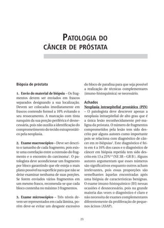 patologia do
                   CânCer de próstata




Biópsia de próstata                                  do bloco de parafina para que seja possível
                                                     a realização de técnicas complementares
1. Envio do material de biópsia – Os frag-           (imuno-histoquímica) se necessário.
mentos devem ser enviados em frascos
separados designando a sua localização.              Achados
Devem ser colocados imediatamente em                 Neoplasia intraepitelial prostática (PIN)
frascos contendo formol a 10% evitando o             – O patologista deve descrever apenas a
seu ressecamento. A marcação com tinta               neoplasia intraepitelial de alto grau que é
nanquim da sua porção periférica é desne-            a única lesão reconhecidamente pré-ma-
cessária, pois não auxilia a identificação do        ligna da próstata. O número de fragmentos
comprometimento do tecido extraprostáti-             comprometidos pela lesão tem sido des-
co pela neoplasia.                                   crito por alguns autores como importante
                                                     pois se relaciona com diagnóstico de cân-
2. Exame macroscópico – Deve ser descri-             cer em re-biópsias2. Este diagnóstico é fei-
to o tamanho de cada fragmento, pois exis-           to em 4 a 16% dos casos e o diagnóstico de
te uma correlação entre a extensão do frag-          câncer em biópsia repetida tem sido des-
mento e o encontro do carcinoma1. O pa-              crito em 13 a 25%3,4 (NE 3B – GR B ). Alguns
tologista deve acondicionar um fragmento             autores argumentam que esses números
por bloco garantindo que ele esteja o mais           são significativos enquanto outros acham
plano possível na superfície para que não se         irrelevantes, pois essas proporções são
deixe examinar nenhuma de suas porções.              semelhantes àquelas encontradas após
Se forem enviados vários fragmentos em               uma biópsia de características benignas.
um mesmo frasco, recomenda-se que cada               O exame imuno-histoquímico (IH) nessas
bloco contenha no máximo 3 fragmentos.               ocasiões é desnecessário, pois na grande
                                                     maioria das vezes o diagnóstico é claro e
3. Exame microscópico – Três níveis de-              não necessita de exames complementares
vem ser representados em cada lâmina, po-            diferentemente da proliferação de peque-
rém deve-se evitar um desgaste excessivo             nos ácinos (ASAP).


                                                25
 