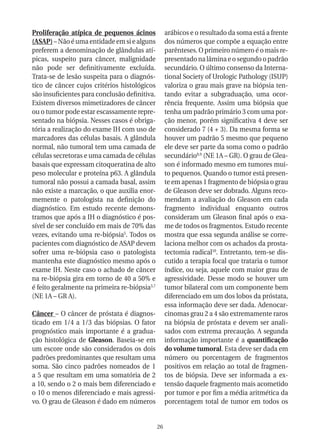 Proliferação atípica de pequenos ácinos             arábicos e o resultado da soma está a frente
(ASAP) – Não é uma entidade em si e alguns          dos números que compõe a equação entre
preferem a denominação de glândulas atí-            parênteses. O primeiro número é o mais re-
picas, suspeito para câncer, malignidade            presentado na lâmina e o segundo o padrão
não pode ser definitivamente excluída.              secundário. O último consenso da Interna-
Trata-se de lesão suspeita para o diagnós-          tional Society of Urologic Pathology (ISUP)
tico de câncer cujos critérios histológicos         valoriza o grau mais grave na biópsia ten-
são insuficientes para conclusão definitiva.        tando evitar a subgraduação, uma ocor-
Existem diversos mimetizadores de câncer            rência frequente. Assim uma biópsia que
ou o tumor pode estar escassamente repre-           tenha um padrão primário 3 com uma por-
sentado na biópsia. Nesses casos é obriga-          ção menor, porém significativa 4 deve ser
tória a realização do exame IH com uso de           considerado 7 (4 + 3). Da mesma forma se
marcadores das células basais. A glândula           houver um padrão 5 mesmo que pequeno
normal, não tumoral tem uma camada de               ele deve ser parte da soma como o padrão
células secretoras e uma camada de células          secundário8,9 (NE 1A – GR). O grau de Glea-
basais que expressam citoqueratina de alto          son é informado mesmo em tumores mui-
peso molecular e proteína p63. A glândula           to pequenos. Quando o tumor está presen-
tumoral não possui a camada basal, assim            te em apenas 1 fragmento de biópsia o grau
não existe a marcação, o que auxilia enor-          de Gleason deve ser dobrado. Alguns reco-
memente o patologista na definição do               mendam a avaliação do Gleason em cada
diagnóstico. Em estudo recente demons-              fragmento individual enquanto outros
tramos que após a IH o diagnóstico é pos-           consideram um Gleason final após o exa-
sível de ser concluído em mais de 70% das           me de todos os fragmentos. Estudo recente
vezes, evitando uma re-biópsia5. Todos os           mostra que essa segunda análise se corre-
pacientes com diagnóstico de ASAP devem             laciona melhor com os achados da prosta-
sofrer uma re-biópsia caso o patologista            tectomia radical10. Entretanto, tem-se dis-
mantenha este diagnóstico mesmo após o              cutido a terapia focal que trataria o tumor
exame IH. Neste caso o achado de câncer             índice, ou seja, aquele com maior grau de
na re-biópsia gira em torno de 40 a 50% e           agressividade. Desse modo se houver um
é feito geralmente na primeira re-biópsia3,7        tumor bilateral com um componente bem
(NE 1A – GR A).                                     diferenciado em um dos lobos da próstata,
                                                    essa informação deve ser dada. Adenocar-
Câncer – O câncer de próstata é diagnos-            cinomas grau 2 a 4 são extremamente raros
ticado em 1/4 a 1/3 das biópsias. O fator           na biópsia de próstata e devem ser anali-
prognóstico mais importante é a gradua-             sados com extrema precaução. A segunda
ção histológica de Gleason. Baseia-se em            informação importante é a quantificação
um escore onde são considerados os dois             do volume tumoral. Esta deve ser dada em
padrões predominantes que resultam uma              número ou porcentagem de fragmentos
soma. São cinco padrões nomeados de 1               positivos em relação ao total de fragmen-
a 5 que resultam em uma somatória de 2              tos de biópsia. Deve ser informada a ex-
a 10, sendo o 2 o mais bem diferenciado e           tensão daquele fragmento mais acometido
o 10 o menos diferenciado e mais agressi-           por tumor e por fim a média aritmética da
vo. O grau de Gleason é dado em números             porcentagem total de tumor em todos os


                                               26
 