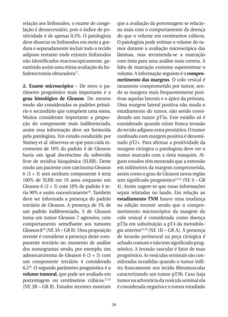 relação aos linfonodos, o exame de conge-          que a avaliação da porcentagem se relacio-
lação é desnecessário, pois o índice de po-        na mais com o comportamento da doença
sitividade é de apenas 0,5%. O patologista         do que o volume em centímetros cúbicos.
deve dissecar os linfonodos em meio a gor-         O patologista pode estimar o volume do tu-
dura e separadamente incluir todo o tecido         mor durante a avaliação microscópica das
adiposo restante onde existem linfonodos           lâminas, mas recomenda-se a marcação
não identificados macroscopicamente, ga-           com tinta para uma análise mais correta. A
rantindo assim uma ótima avaliação da lin-         falta de marcação costuma superestimar o
fadenectomia obturadora17.                         volume. A informação seguinte é o compro-
                                                   metimento das margens. O colo vesical é
2. Exame microscópico – De novo o pa-              raramente comprometido por tumor, sen-
râmetro prognóstico mais importante é o            do as margens mais frequentemente posi-
grau histológico de Gleason. Do mesmo              tivas aquelas laterais e o ápice da próstata.
modo são considerados os padrões primá-            Uma margem lateral positiva não muda o
rio e secundário que compõem uma soma.             estadiamento do tumor, não sendo consi-
Muitos consideram importante a propor-             derado um tumor pT3a. Este estádio só é
ção do componente mais indiferenciado,             considerado quando existe franca invasão
assim essa informação deve ser fornecida           do tecido adiposo extra prostático. O tumor
pelo patologista. Em estudo conduzido por          confinado com margem positiva é denomi-
Stamey et al. observou-se que para cada in-        nado pT2+. Para afirmar a positividade da
cremento de 10% do padrão 4 de Gleason             margem cirúrgica o patologista deve ver o
havia um igual decréscimo da sobrevida             tumor marcado com a tinta nanquim. Al-
livre de recidiva bioquímica (SLRB). Deste         guns estudos têm mostrado que a extensão
modo um paciente com carcinoma Gleason             em milímetros da margem comprometida,
6 (3 + 3) sem nenhum componente 4 teria            assim como o grau de Gleason nessa região
100% de SLRB em 10 anos enquanto um                tem significado prognóstico23,24 (NE 4 – GR
Gleason 6 (3 + 3) com 10% de padrão 4 te-          4). Assim sugere-se que essas informações
ria 90% e assim sucessivamente18. Também           sejam relatadas no laudo. Em relação ao
deve ser informada a presença do padrão            estadiamento TNM houve uma mudança
terciário de Gleason. A presença de 5% de          na edição recente sendo que o compro-
um padrão indiferenciado, 5 de Gleason             metimento microscópico da margem do
torna um tumor Gleason 7 agressivo, com            colo vesical é considerada como doença
comportamento semelhante aos tumores               pT3a em substituição a pT4 da metodolo-
Gleason 819 (NE 3A – GR B). Uma proposição         gia anterior25,26 (NE 1B – GR A). A presença
recente é considerar a presença deste com-         de invasão perineural na peça cirúrgica é
ponente terciário no momento de análise            achado comum e não tem significado prog-
dos nomogramas sendo, por exemplo, um              nóstico. A invasão vascular é fator de mau
adenocarcinoma de Gleason 6 (3 + 3) com            prognóstico. As vesículas seminais são con-
um componente terciário 4 considerado              sideradas invadidas quando o tumor infil-
6,520. O segundo parâmetro prognóstico é o         tra francamente seu tecido fibromuscular
volume tumoral, que pode ser avaliado em           caracterizando um tumor pT3b. Caso haja
porcentagem ou centímetros cúbicos.21,22           tumor na adventícia da vesícula seminal ela
(NE 3B – GR B). Estudos recentes mostram           é considerada negativa e o tumor estadiado


                                              28
 