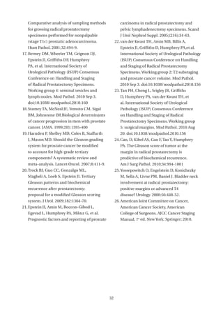 Comparative analysis of sampling methods               carcinoma in radical prostatectomy and
   for grossing radical prostatectomy                     pelvic lymphadenectomy specimens. Scand
   specimens performed for nonpalpable                    J Urol Nephrol Suppl. 2005;(216):34-63.
   (stage T1c) prostatic adenocarcinoma.               22. van der Kwast TH, Amin MB, Billis A,
   Hum Pathol. 2001;32:494-9.                             Epstein JI, Griffiths D, Humphrey PA,et al.
17. Berney DM, Wheeler TM, Grignon DJ,                    International Society of Urological Pathology
   Epstein JI, Griffiths DF, Humphrey                     (ISUP) Consensus Conference on Handling
   PA, et al. International Society of                    and Staging of Radical Prostatectomy
   Urological Pathology (ISUP) Consensus                  Specimens. Working group 2: T2 substaging
   Conference on Handling and Staging                     and prostate cancer volume. Mod Pathol.
   of Radical Prostatectomy Specimens.                    2010 Sep 3. doi:10.1038/modpathol.2010.156
   Working group 4: seminal vesicles and               23. Tan PH, Cheng L, Srigley JR, Griffiths
   lymph nodes. Mod Pathol. 2010 Sep 3.                   D, Humphrey PA, van der Kwast TH, et
   doi:10.1038/modpathol.2010.160                         al. International Society of Urological
18. Stamey TA, McNeal JE, Yemoto CM, Sigal                Pathology (ISUP) Consensus Conference
   BM, Johnstone IM.Biological determinants               on Handling and Staging of Radical
   of cancer progression in men with prostate             Prostatectomy Specimens. Working group
   cancer. JAMA. 1999;281:1395-400                        5: surgical margins. Mod Pathol. 2010 Aug
19. Harnden P, Shelley MD, Coles B, Staffurth             20. doi:10.1038/modpathol.2010.156
   J, Mason MD. Should the Gleason grading             24. Cao, D, Kibel AS, Gao F, Tao Y, Humphrey
   system for prostate cancer be modified                 PA. The Gleason score of tumor at the
   to account for high-grade tertiary                     margin in radical prostatectomy is
   components? A systematic review and                    predictive of biochemical recurrence.
   meta-analysis. Lancet Oncol. 2007;8:411-9.             Am J Surg Pathol. 2010;34:994-1001
20. Trock BJ, Guo CC, Gonzalgo ML,                     25. Yossepowitch O, Engelstein D, Konichezky
   Magheli A, Loeb S, Epstein JI. Tertiary                M, Sella A, Livne PM, Baniel J. Bladder neck
   Gleason patterns and biochemical                       involvement at radical prostatectomy:
   recurrence after prostatectomy:                        positive margins or advanced T4
   proposal for a modified Gleason scoring                disease? Urology. 2000;56:448-52.
   system. J Urol. 2009;182:1364-70.                   26. American Joint Committee on Cancer,
21. Epstein JI, Amin M, Boccon-Gibod L,                   American Cancer Society, American
   Egevad L, Humphrey PA, Mikuz G, et al.                 College of Surgeons. AJCC Cancer Staging
   Prognostic factors and reporting of prostate           Manual, 7a ed. New York: Springer; 2010.




                                                  32
 