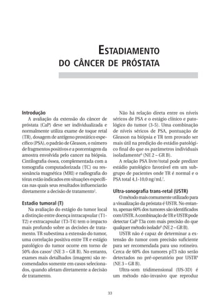 estadiaMento
                  do CânCer de próstata




Introdução                                             Não há relação direta entre os níveis
    A avaliação da extensão do câncer de            séricos de PSA e o estágio clínico e pato-
próstata (CaP) deve ser individualizada e           lógico do tumor (3-5). Uma combinação
normalmente utiliza exame de toque retal            de níveis séricos de PSA, pontuação de
(TR), dosagem de antígeno prostático espe-          Gleason na biópsia e TR tem provado ser
cífico (PSA), o padrão de Gleason, o número         mais útil na predição do estádio patológi-
de fragmentos positivos e a porcentagem da          co final do que os parâmetros individuais
amostra envolvida pelo cancer na biópsia.           isoladamente6 (NE 2 – GR B).
Cintilografia óssea, complementada com a               A relação PSA livre/total pode predizer
tomografia computadorizada (TC) ou res-             estádio patológico favorável em um sub-
sonância magnética (MRI) e radiografia do           grupo de pacientes onde TR é normal e o
tórax estão indicados em situações específi-        PSA total 4,1-10,0 ng/mL7.
cas nas quais seus resultados influenciarão
diretamente a decisão de tratamento1.               ultra-sonografia trans-retal (uSTR)
                                                        O método mais comumente utilizado para
Estadio tumoral (T)                                 a visualização da próstata é USTR. No entan-
   Na avaliação do estágio do tumor local           to, apenas 60% dos tumores são identificados
a distinção entre doença intracapsular (T1-         com USTR. A combinação de TR e USTR pode
T2) e extracapsular (T3-T4) tem o impacto           detectar CaP T3a com mais precisão do que
mais profundo sobre as decisões de trata-           qualquer método isolado8 (NE 2 – GR B).
mento. TR subestima a extensão do tumor,                USTR não é capaz de determinar a ex-
uma correlação positiva entre TR e estágio          tensão do tumor com precisão suficiente
patológico do tumor ocorre em torno de              para ser recomendada para uso rotineiro.
50% dos casos2 (NE 3 – GR B). No entanto,           Cerca de 60% dos tumores pT3 não serão
exames mais detalhados (imagem) são re-             detectados no pré-operatório por USTR9
comendados somente em casos seleciona-              (NE 3 – GR B).
dos, quando afetam diretamente a decisão                Ultra-som tridimensional (US-3D) é
de tratamento.                                      um método não-invasivo que reproduz


                                               33
 